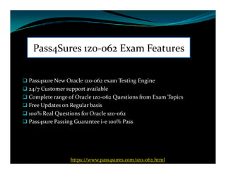 Pass4Sures 1z0-062 Exam Features
 Pass4sure New Oracle 1z0-062 exam Testing Engine
 24/7 Customer support available 24/7 Customer support available
 Complete range of Oracle 1z0-062 Questions from Exam Topics
 Free Updates on Regular basis
 100% Real Questions for Oracle 1z0-062
 Pass4sure Passing Guarantee i-e 100% Pass
https://www.pass4sures.com/1z0-062.html
 