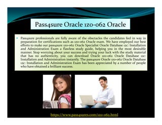 Pass4sure Oracle 1z0-062 Oracle
 Pass4sure professionals are fully aware of the obsctacles the candidates feel in way in
preparation for certifications such as 1z0-062 Oracle exam. We have employed our best
efforts to make our pass4sure 1z0-062 Oracle Specialist Oracle Database 12c: Installation
and Administration Exam a flawless study guide, helping you in the most desirable
manner. Stop worrying about your success and trying your luck with the study material
that has no authenticity, you can download Oracle 1z0-062 Oracle Database 12c:
Installation and Administration instantly. The pass4sure Oracle 1z0-062 Oracle Database
12c: Installation and Administration Exam has been appreciated by a number of people12c: Installation and Administration Exam has been appreciated by a number of people
who have obtained a brilliant success.
https://www.pass4sures.com/1z0-062.html
 