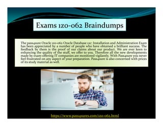 Exams 1z0-062 Braindumps
The pass4sure Oracle 1z0-062 Oracle Database 12c: Installation and Administration Exam
has been appreciated by a number of people who have obtained a brilliant success. The
feedback by them is the proof of our claims about our product. We are ever keen to
enhancing the quality of the stuff, we offer to you. Therefore all the new developments
made by exam-offering IT companies are monitored vigilantly. With Pass4sure you never
feel frustrated on any aspect of your preparation. Pass4sure is also concerned with prices
of its study material as well.of its study material as well.
https://www.pass4sures.com/1z0-062.html
 