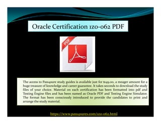 Oracle Certification 1z0-062 PDF
The access to Pass4sure study guides is available just for $149.00, a meager amount for a
huge treasure of knowledge and career guarantee. It takes seconds to download the study
files of your choice. Material on each certification has been formatted into pdf and
Testing Engine files and has been named as Oracle PDF and Testing Engine Simulator.
The format has been consciously introduced to provide the candidates to print and
arrange the study material.
https://www.pass4sures.com/1z0-062.html
 