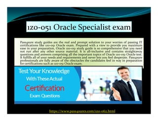 1z0-051 Oracle Specialist exam
Pass4sure study guides are the real and prompt solution to your worries of passing IT
certifications like 1z0-051 Oracle exam. Prepared with a view to provide you maximum
ease in your preparation, Oracle 1z0-051 study guide is so comprehensive that you need
not run after any other source material. It is all-inclusive and contains straightaway
questions and answers comprising all the important topics of Oracle 1z0-051 Oracle test.
It fulfills all of your needs and requirements and never lets you feel desperate. Pass4sure
professionals are fully aware of the obsctacles the candidates feel in way in preparationprofessionals are fully aware of the obsctacles the candidates feel in way in preparation
for certifications such as 1z0-051 Oracle exam.
https://www.pass4sures.com/1z0-062.html
 