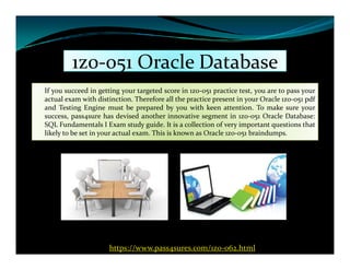 1z0-051 Oracle Database1z0-051 Oracle Database
If you succeed in getting your targeted score in 1z0-051 practice test, you are to pass your
actual exam with distinction. Therefore all the practice present in your Oracle 1z0-051 pdf
and Testing Engine must be prepared by you with keen attention. To make sure your
success, pass4sure has devised another innovative segment in 1z0-051 Oracle Database:
SQL Fundamentals I Exam study guide. It is a collection of very important questions that
likely to be set in your actual exam. This is known as Oracle 1z0-051 braindumps.likely to be set in your actual exam. This is known as Oracle 1z0-051 braindumps.
https://www.pass4sures.com/1z0-062.html
 