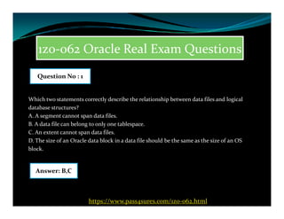 1z0-062 Oracle Real Exam Questions
Which two statements correctly describe the relationship between data files and logical
database structures?
Question No : 1
database structures?
A. A segment cannot span data files.
B. A data file can belong to only one tablespace.
C. An extent cannot span data files.
D. The size of an Oracle data block in a data file should be the same as the size of an OS
block.
Answer: B,C
https://www.pass4sures.com/1z0-062.html
 