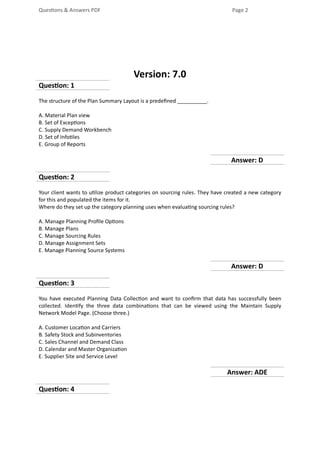 Questions & Answers PDF Page 2
Version: 7.0
Question: 1
The structure of the Plan Summary Layout is a predefined __________.
A. Material Plan view
B. Set of Exceptions
C. Supply Demand Workbench
D. Set of Infotiles
E. Group of Reports
Answer: D
Question: 2
Your client wants to utilize product categories on sourcing rules. They have created a new category
for this and populated the items for it.
Where do they set up the category planning uses when evaluating sourcing rules?
A. Manage Planning Profile Options
B. Manage Plans
C. Manage Sourcing Rules
D. Manage Assignment Sets
E. Manage Planning Source Systems
Answer: D
Question: 3
You have executed Planning Data Collection and want to confirm that data has successfully been
collected. Identify the three data combinations that can be viewed using the Maintain Supply
Network Model Page. (Choose three.)
A. Customer Location and Carriers
B. Safety Stock and Subinventories
C. Sales Channel and Demand Class
D. Calendar and Master Organization
E. Supplier Site and Service Level
Answer: ADE
Question: 4
 