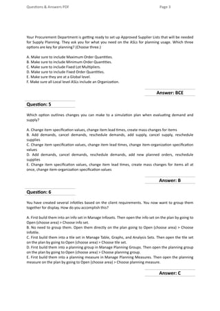 Questions & Answers PDF Page 3
Your Procurement Department is getting ready to set up Approved Supplier Lists that will be needed
for Supply Planning. They ask you for what you need on the ASLs for planning usage. Which three
options are key for planning? (Choose three.)
A. Make sure to include Maximum Order Quantities.
B. Make sure to include Minimum Order Quantities.
C. Make sure to include Fixed Lot Multipliers.
D. Make sure to include Fixed Order Quantities.
E. Make sure they are at a Global level.
F. Make sure all Local level ASLs include an Organization.
Answer: BCE
Question: 5
Which option outlines changes you can make to a simulation plan when evaluating demand and
supply?
A. Change item specification values, change item lead times, create mass changes for items
B. Add demands, cancel demands, reschedule demands, add supply, cancel supply, reschedule
supplies
C. Change item specification values, change item lead times, change item-organization specification
values
D. Add demands, cancel demands, reschedule demands, add new planned orders, reschedule
supplies
E. Change item specification values, change item lead times, create mass changes for items all at
once, change item-organization specification values
Answer: B
Question: 6
You have created several infotiles based on the client requirements. You now want to group them
together for display. How do you accomplish this?
A. First build them into an info set in Manage Infosets. Then open the info set on the plan by going to
Open (choose area) > Choose info set.
B. No need to group them. Open them directly on the plan going to Open (choose area) > Choose
Infotile.
C. First build them into a tile set in Manage Table, Graphs, and Analysis Sets. Then open the tile set
on the plan by going to Open (choose area) > Choose tile set.
D. First build them into a planning group in Manage Planning Groups. Then open the planning group
on the plan by going to Open (choose area) > Choose planning group.
E. First build them into a planning measure in Manage Planning Measures. Then open the planning
measure on the plan by going to Open (choose area) > Choose planning measure.
Answer: C
 