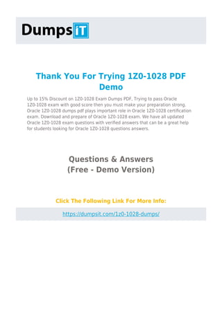 Thank You For Trying 1Z0-1028 PDF
Demo
Up to 15% Discount on 1Z0-1028 Exam Dumps PDF, Trying to pass Oracle
1Z0-1028 exam with good score then you must make your preparation strong.
Oracle 1Z0-1028 dumps pdf plays important role in Oracle 1Z0-1028 certiﬁcation
exam. Download and prepare of Oracle 1Z0-1028 exam. We have all updated
Oracle 1Z0-1028 exam questions with veriﬁed answers that can be a great help
for students looking for Oracle 1Z0-1028 questions answers.
Questions & Answers
(Free - Demo Version)
Click The Following Link For More Info:
https://dumpsit.com/1z0-1028-dumps/
 