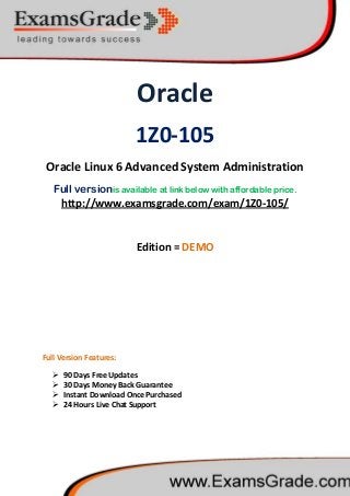 Oracle
1Z0-105
Oracle Linux 6 Advanced System Administration
Full versionis available at link below with affordable price.
 90 Days Free Updates
http://www.examsgrade.com/exam/1Z0-105/
Edition = DEMO
Full Version Features:
 30 Days Money Back Guarantee
 Instant Download Once Purchased
 24 Hours Live Chat Support
 