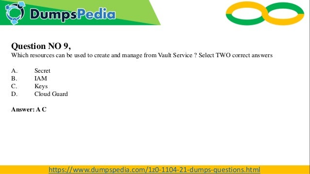 Question NO 9,
Which resources can be used to create and manage from Vault Service ? Select TWO correct answers
A. Secret
B. IAM
C. Keys
D. Cloud Guard
Answer: A C
https://www.dumpspedia.com/1z0-1104-21-dumps-questions.html
 