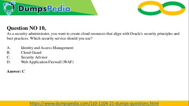 Question NO 10,
As a security administrator, you want to create cloud resources that align with Oracle's security principles and
best practices. Which security service should you use?
A. Identity and Access Management
B. Cloud Guard
C. Security Advisor
D. Web Application Firewall (WAF)
Answer: C
https://www.dumpspedia.com/1z0-1104-21-dumps-questions.html
 
