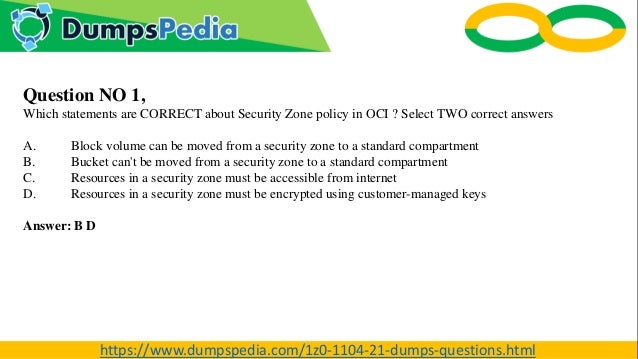 Question NO 1,
Which statements are CORRECT about Security Zone policy in OCI ? Select TWO correct answers
A. Block volume can be moved from a security zone to a standard compartment
B. Bucket can't be moved from a security zone to a standard compartment
C. Resources in a security zone must be accessible from internet
D. Resources in a security zone must be encrypted using customer-managed keys
Answer: B D
https://www.dumpspedia.com/1z0-1104-21-dumps-questions.html
 