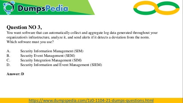 Question NO 3,
You want software that can automatically collect and aggregate log data generated throughout your
organization's infrastructure, analyze it, and send alerts if it detects a deviation from the norm.
Which software must you use?
A. Security Information Management (SIM)
B. Security Event Management (SEM)
C. Security Integration Management (SIM)
D. Security Information and Event Management (SIEM)
Answer: D
https://www.dumpspedia.com/1z0-1104-21-dumps-questions.html
 
