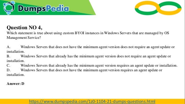 Question NO 4,
Which statement is true about using custom BYOI instances in Windows Servers that are managed by OS
Management Service?
A. Windows Servers that does not have the minimum agent version does not require an agent update or
installation.
B. Windows Servers that already has the minimum agent version does not require an agent update or
installation.
C. Windows Servers that already has the minimum agent version requires an agent update or installation.
D. Windows Servers that does not have the minimum agent version requires an agent update or
installation.
Answer: D
https://www.dumpspedia.com/1z0-1104-21-dumps-questions.html
 