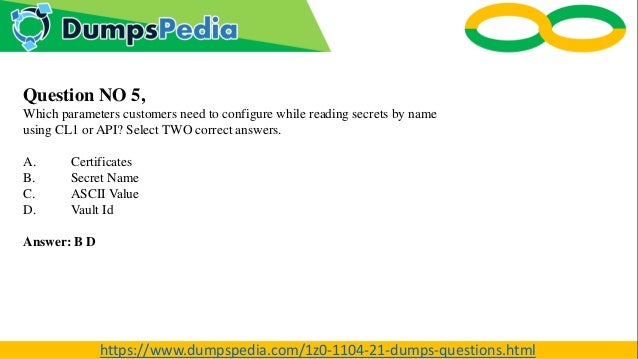Question NO 5,
Which parameters customers need to configure while reading secrets by name
using CL1 or API? Select TWO correct answers.
A. Certificates
B. Secret Name
C. ASCII Value
D. Vault Id
Answer: B D
https://www.dumpspedia.com/1z0-1104-21-dumps-questions.html
 