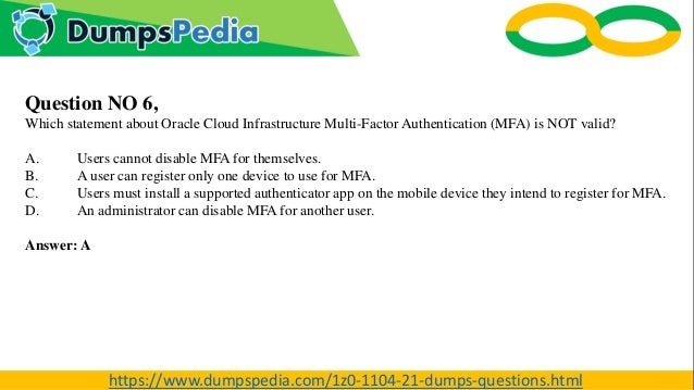 Question NO 6,
Which statement about Oracle Cloud Infrastructure Multi-Factor Authentication (MFA) is NOT valid?
A. Users cannot disable MFA for themselves.
B. A user can register only one device to use for MFA.
C. Users must install a supported authenticator app on the mobile device they intend to register for MFA.
D. An administrator can disable MFA for another user.
Answer: A
https://www.dumpspedia.com/1z0-1104-21-dumps-questions.html
 