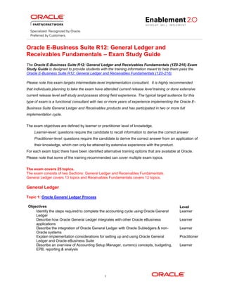Oracle E-Business Suite R12: General Ledger and
Receivables Fundamentals – Exam Study Guide
The Oracle E-Business Suite R12: General Ledger and Receivables Fundamentals (1Z0-216) Exam
Study Guide is designed to provide students with the training information meant to help them pass the
Oracle E-Business Suite R12: General Ledger and Receivables Fundamentals (1Z0-216).
Please note this exam targets intermediate-level implementation consultant. It is highly recommended
that individuals planning to take the exam have attended current release level training or done extensive
current release level self-study and possess strong field experience. The typical target audience for this
type of exam is a functional consultant with two or more years of experience implementing the Oracle EBusiness Suite General Ledger and Receivables products and has participated in two or more full
implementation cycle.
The exam objectives are defined by learner or practitioner level of knowledge.
Learner-level: questions require the candidate to recall information to derive the correct answer
Practitioner-level: questions require the candidate to derive the correct answer from an application of
their knowledge, which can only be attained by extensive experience with the product.
For each exam topic there have been identified alternative training options that are available at Oracle.
Please note that some of the training recommended can cover multiple exam topics.
The exam covers 25 topics.
The exam consists of two Sections: General Ledger and Receivables Fundamentals.
General Ledger covers 13 topics and Receivables Fundamentals covers 12 topics.

General Ledger
Topic 1: Oracle General Ledger Process
Objectives
Identify the steps required to complete the accounting cycle using Oracle General
Ledger
Describe how Oracle General Ledger integrates with other Oracle eBusiness
applications
Describe the integration of Oracle General Ledger with Oracle Subledgers & nonOracle systems
Explain implementation considerations for setting up and using Oracle General
Ledger and Oracle eBusiness Suite
Describe an overview of Accounting Setup Manager, currency concepts, budgeting,
EPB, reporting & analysis

1

Level
Learner
Learner
Learner
Practitioner
Learner

 