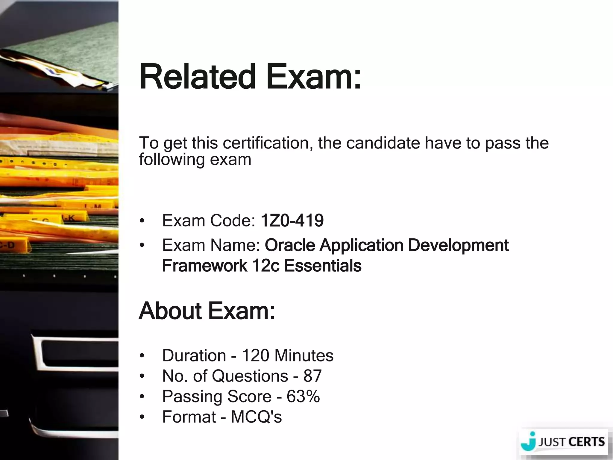 Related Exam: To get this certification, the candidate have to pass the following exam • Exam Code: 1Z0-419 • Exam Name: Oracle Application Development Framework 12c Essentials About Exam: • Duration - 120 Minutes • No. of Questions - 87 • Passing Score - 63% • Format - MCQ's 