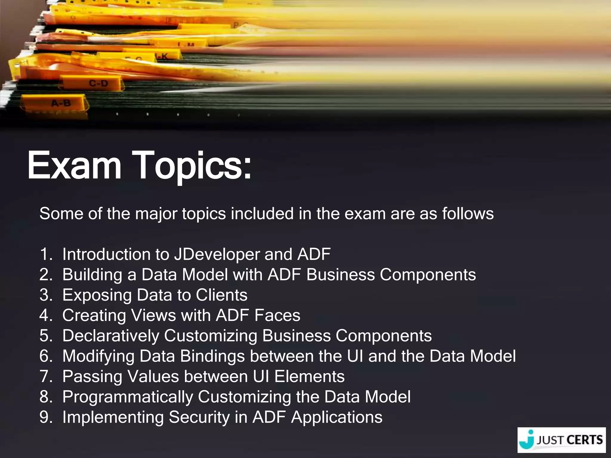 Exam Topics: Some of the major topics included in the exam are as follows 1. Introduction to JDeveloper and ADF 2. Building a Data Model with ADF Business Components 3. Exposing Data to Clients 4. Creating Views with ADF Faces 5. Declaratively Customizing Business Components 6. Modifying Data Bindings between the UI and the Data Model 7. Passing Values between UI Elements 8. Programmatically Customizing the Data Model 9. Implementing Security in ADF Applications 