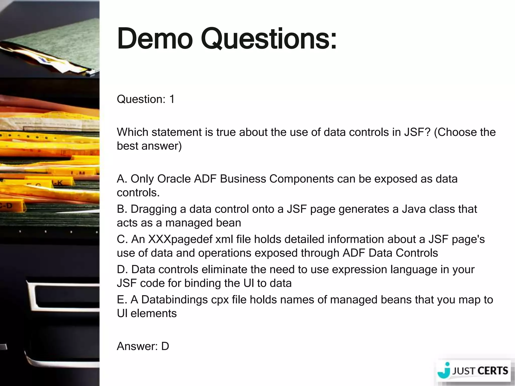 Demo Questions: Question: 1 Which statement is true about the use of data controls in JSF? (Choose the best answer) A. Only Oracle ADF Business Components can be exposed as data controls. B. Dragging a data control onto a JSF page generates a Java class that acts as a managed bean C. An XXXpagedef xml file holds detailed information about a JSF page's use of data and operations exposed through ADF Data Controls D. Data controls eliminate the need to use expression language in your JSF code for binding the Ul to data E. A Databindings cpx file holds names of managed beans that you map to Ul elements Answer: D 