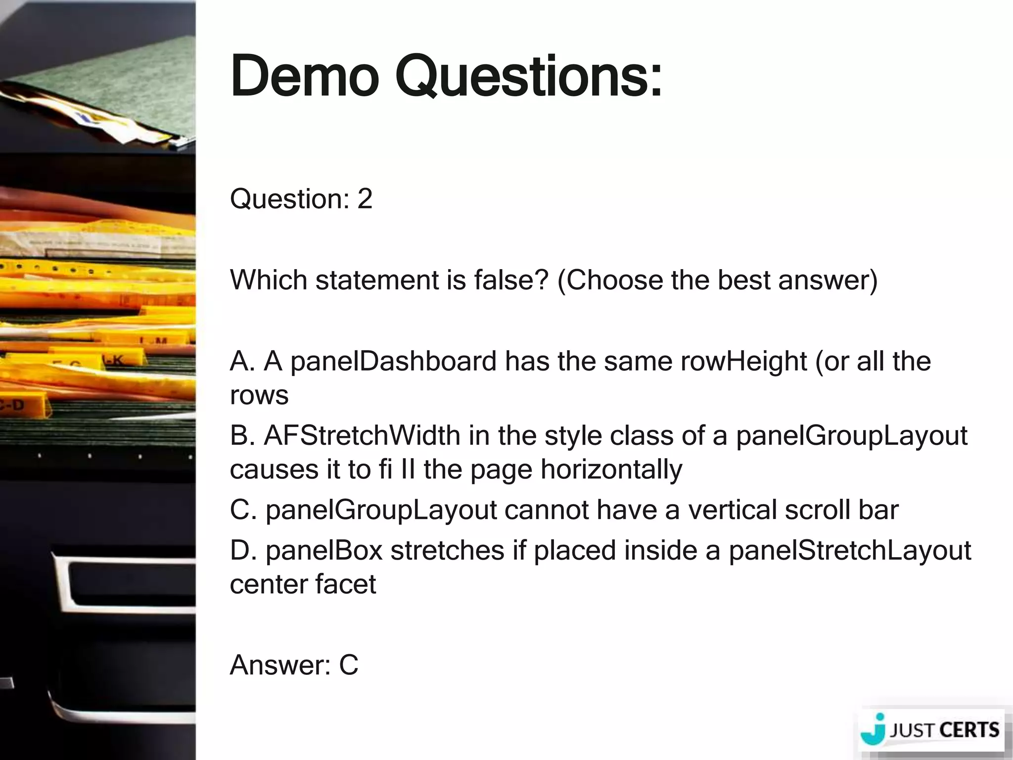 Demo Questions: Question: 2 Which statement is false? (Choose the best answer) A. A panelDashboard has the same rowHeight (or all the rows B. AFStretchWidth in the style class of a panelGroupLayout causes it to fi II the page horizontally C. panelGroupLayout cannot have a vertical scroll bar D. panelBox stretches if placed inside a panelStretchLayout center facet Answer: C 