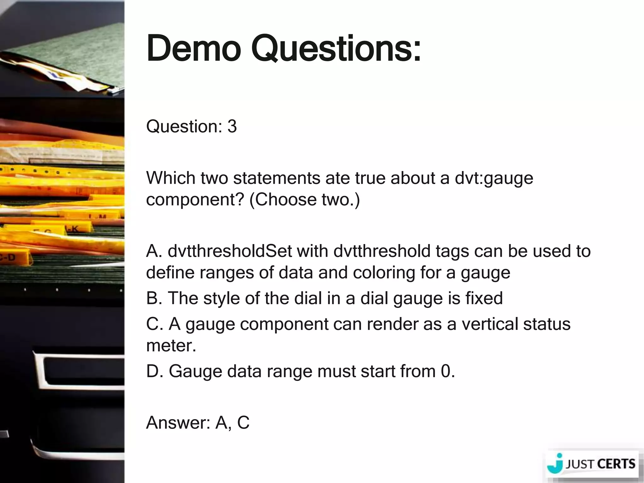 Demo Questions: Question: 3 Which two statements ate true about a dvt:gauge component? (Choose two.) A. dvtthresholdSet with dvtthreshold tags can be used to define ranges of data and coloring for a gauge B. The style of the dial in a dial gauge is fixed C. A gauge component can render as a vertical status meter. D. Gauge data range must start from 0. Answer: A, C 
