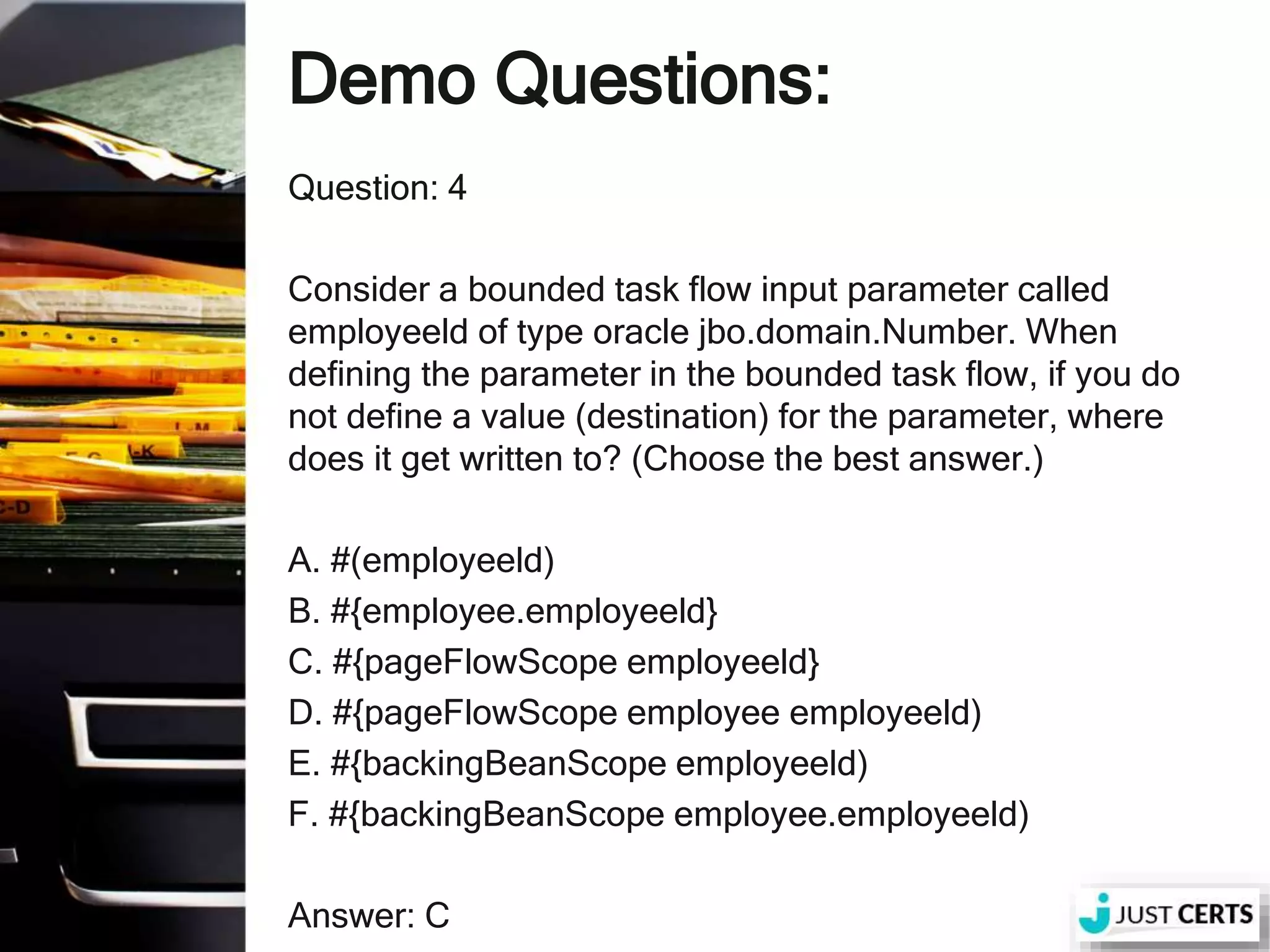 Demo Questions: Question: 4 Consider a bounded task flow input parameter called employeeld of type oracle jbo.domain.Number. When defining the parameter in the bounded task flow, if you do not define a value (destination) for the parameter, where does it get written to? (Choose the best answer.) A. #(employeeld) B. #{employee.employeeld} C. #{pageFlowScope employeeld} D. #{pageFlowScope employee employeeld) E. #{backingBeanScope employeeld) F. #{backingBeanScope employee.employeeld) Answer: C 