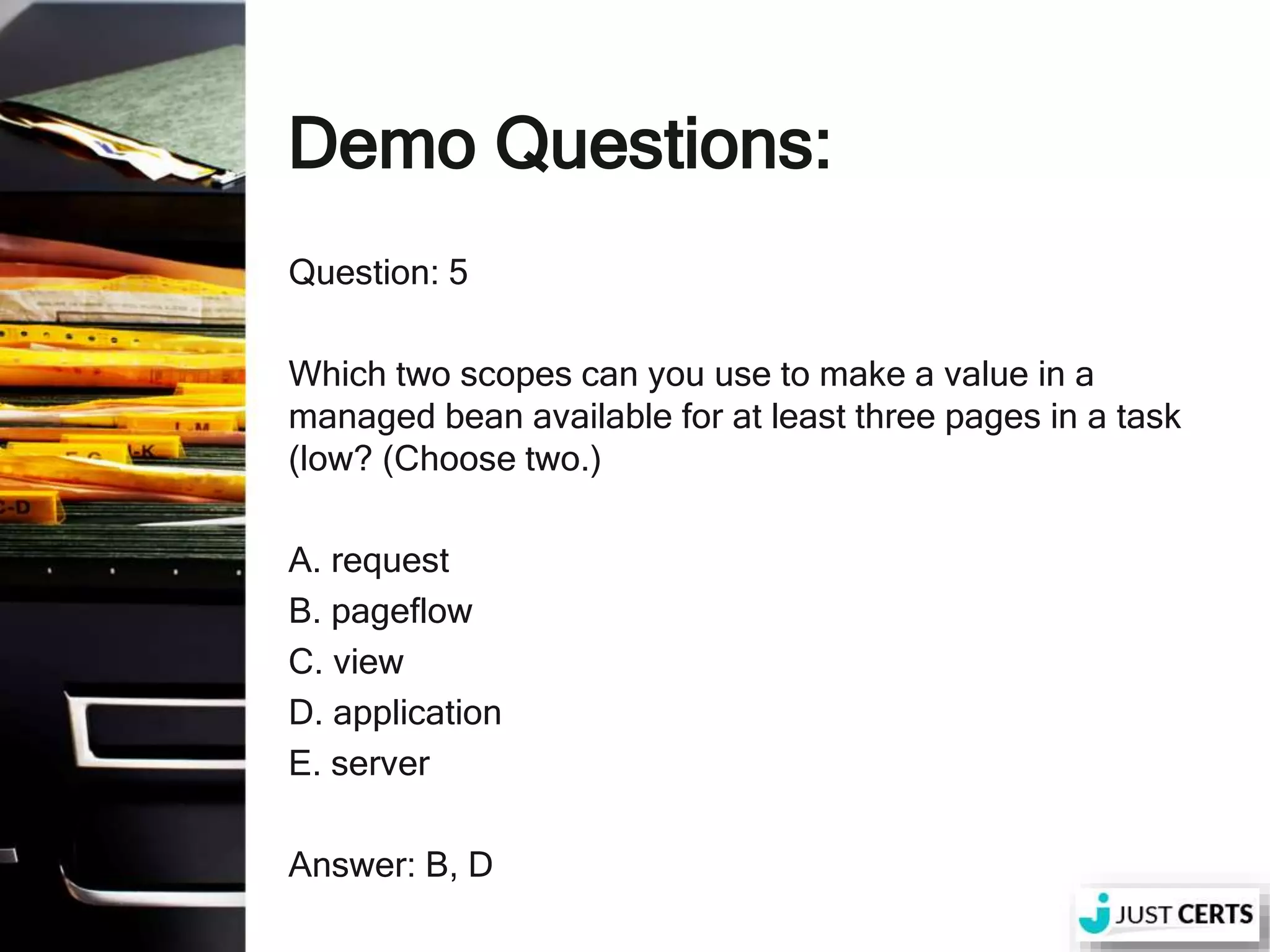 Demo Questions: Question: 5 Which two scopes can you use to make a value in a managed bean available for at least three pages in a task (low? (Choose two.) A. request B. pageflow C. view D. application E. server Answer: B, D 