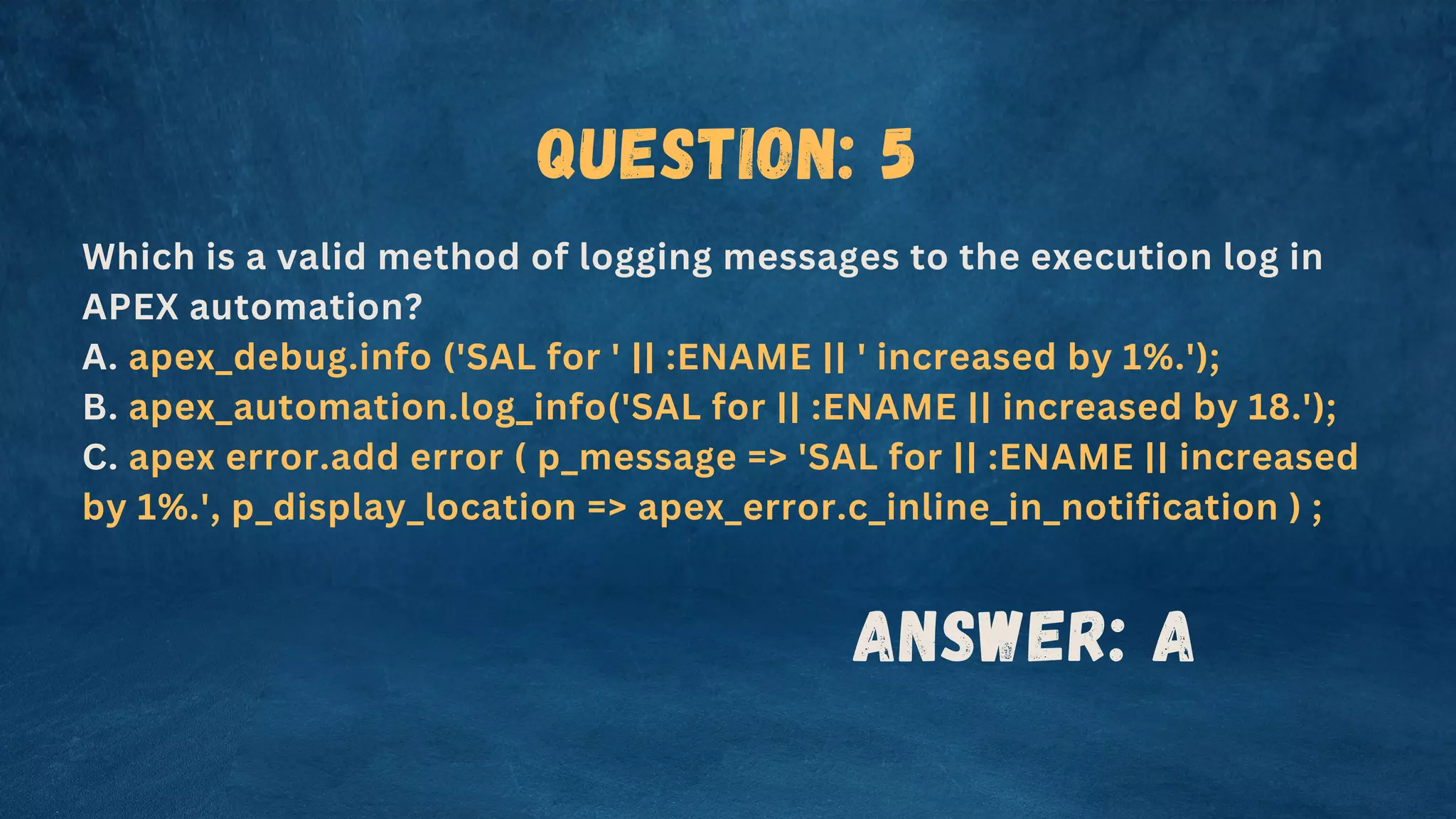Question: 5
Which is a valid method of logging messages to the execution log in
APEX automation?
A. apex_debug.info ('SAL for ' || :ENAME || ' increased by 1%.');
B. apex_automation.log_info('SAL for || :ENAME || increased by 18.');
C. apex error.add error ( p_message => 'SAL for || :ENAME || increased
by 1%.', p_display_location => apex_error.c_inline_in_notification ) ;
Answer: A
 
