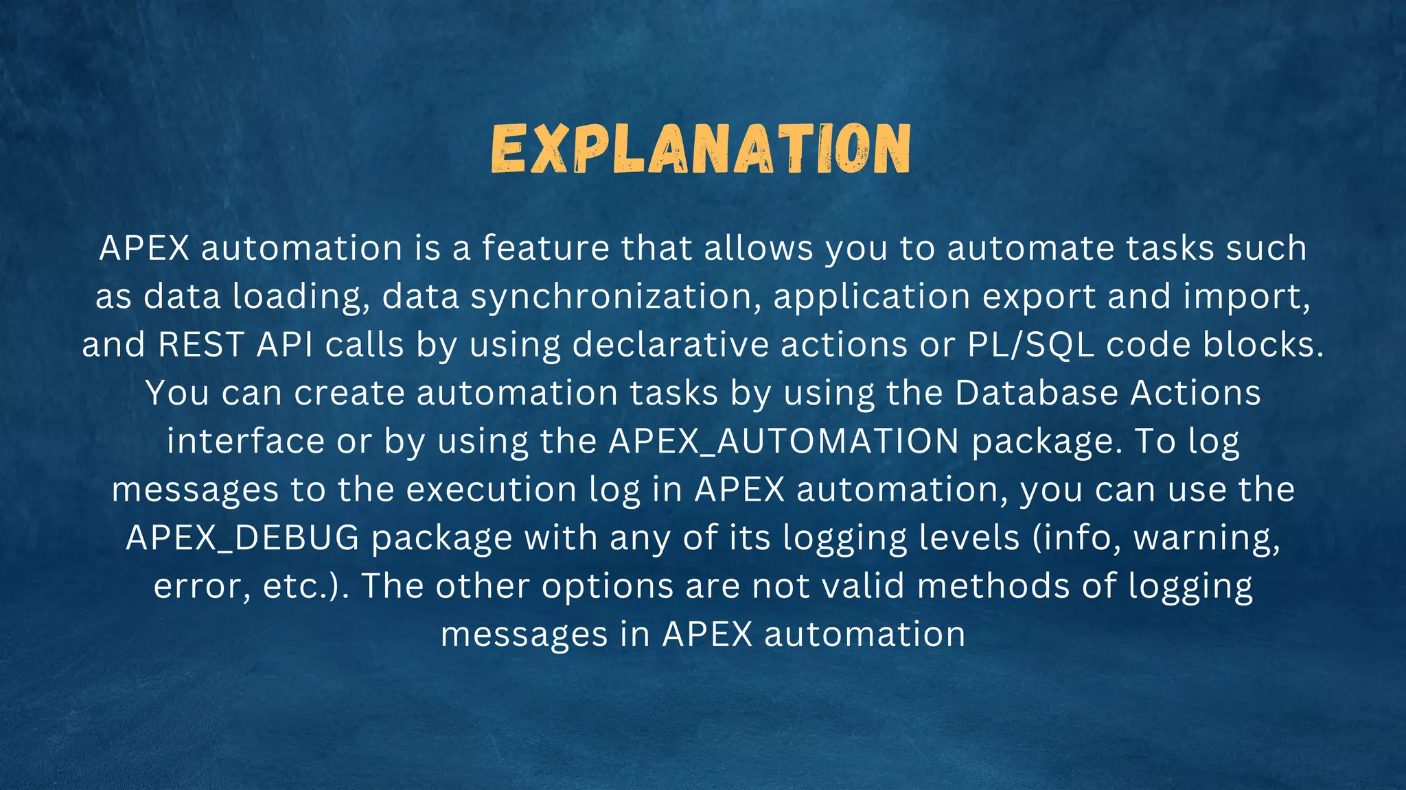 Explanation
APEX automation is a feature that allows you to automate tasks such
as data loading, data synchronization, application export and import,
and REST API calls by using declarative actions or PL/SQL code blocks.
You can create automation tasks by using the Database Actions
interface or by using the APEX_AUTOMATION package. To log
messages to the execution log in APEX automation, you can use the
APEX_DEBUG package with any of its logging levels (info, warning,
error, etc.). The other options are not valid methods of logging
messages in APEX automation
 