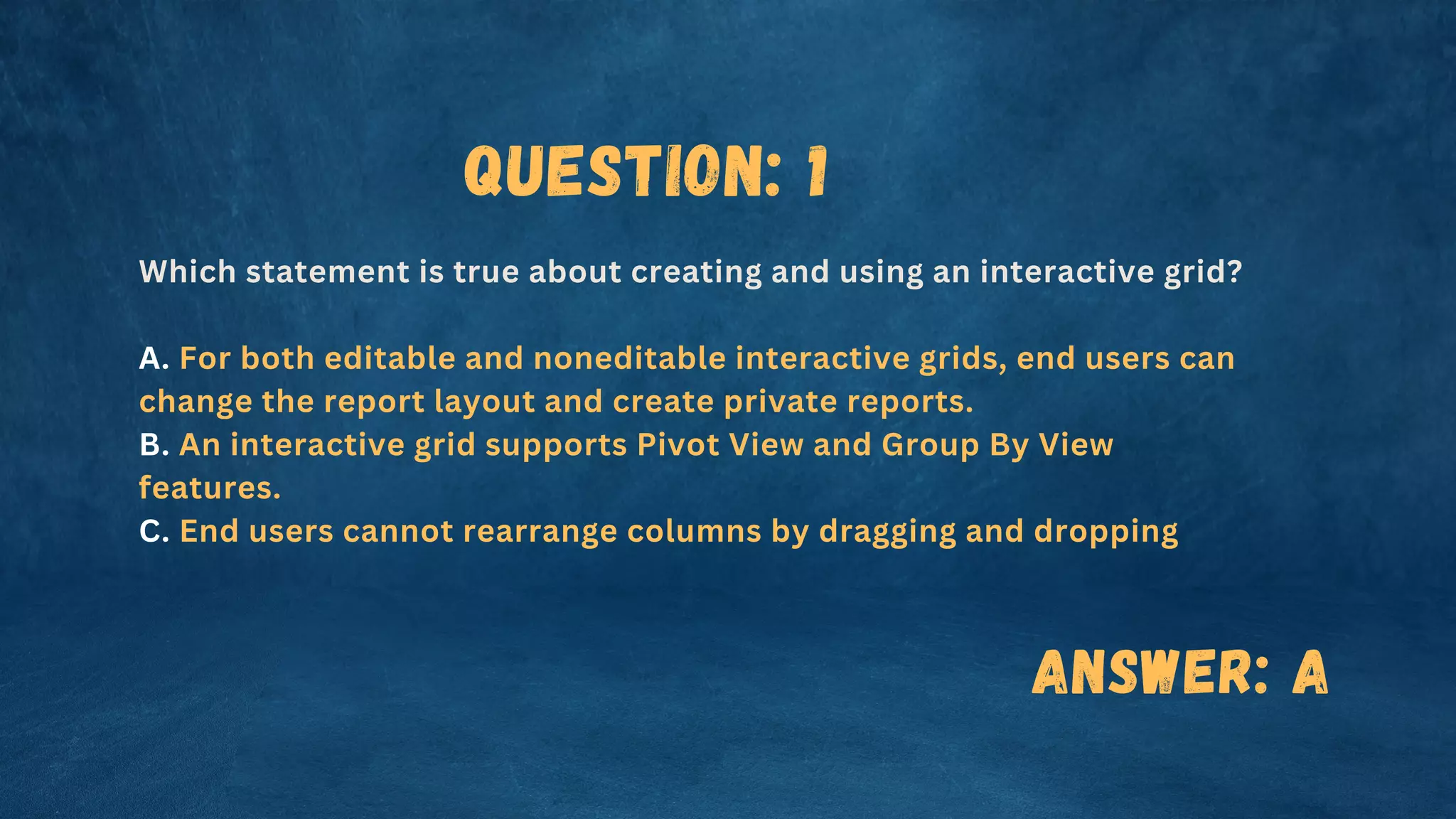 Question: 1
Which statement is true about creating and using an interactive grid?
A. For both editable and noneditable interactive grids, end users can
change the report layout and create private reports.
B. An interactive grid supports Pivot View and Group By View
features.
C. End users cannot rearrange columns by dragging and dropping
Answer: A
 