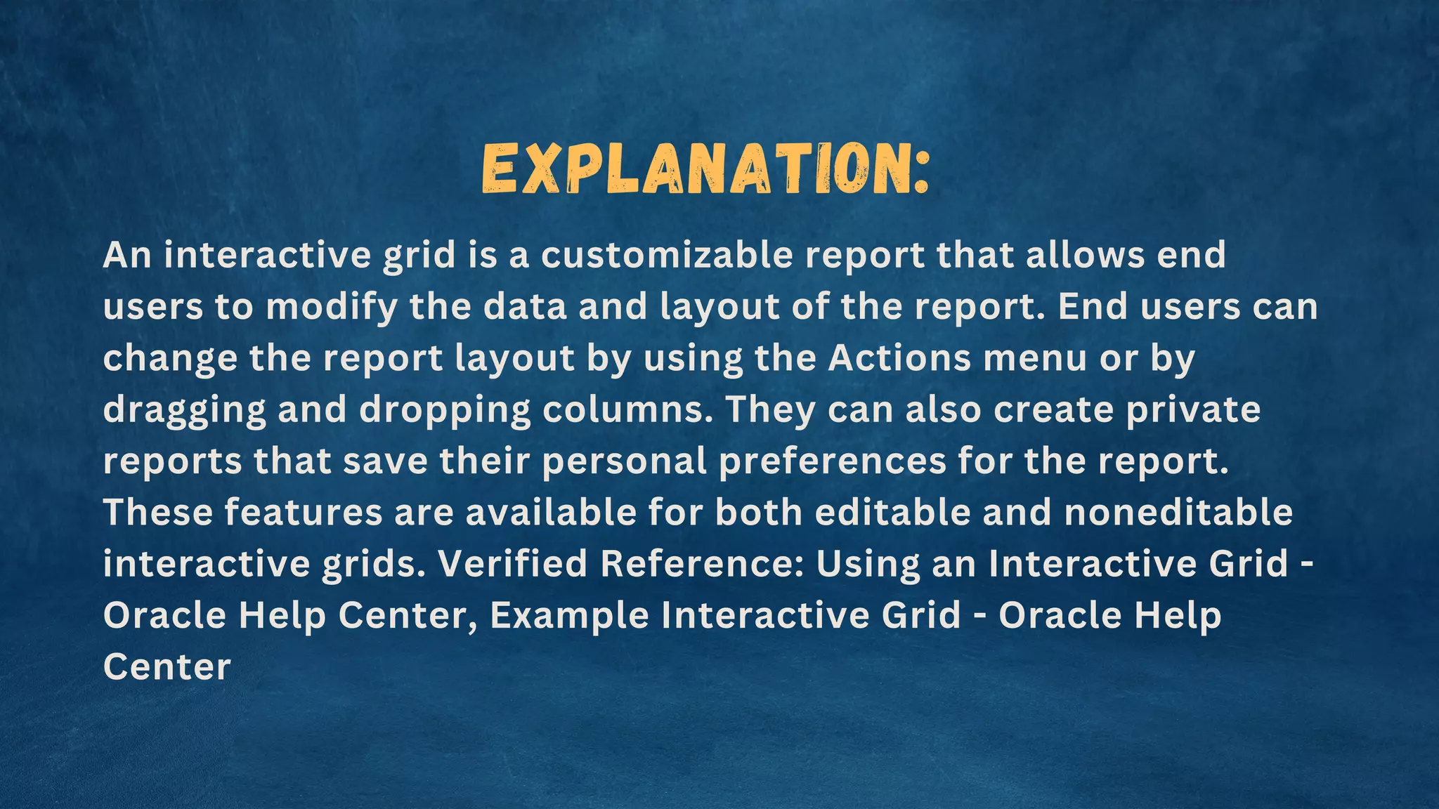 Explanation:
An interactive grid is a customizable report that allows end
users to modify the data and layout of the report. End users can
change the report layout by using the Actions menu or by
dragging and dropping columns. They can also create private
reports that save their personal preferences for the report.
These features are available for both editable and noneditable
interactive grids. Verified Reference: Using an Interactive Grid -
Oracle Help Center, Example Interactive Grid - Oracle Help
Center
 