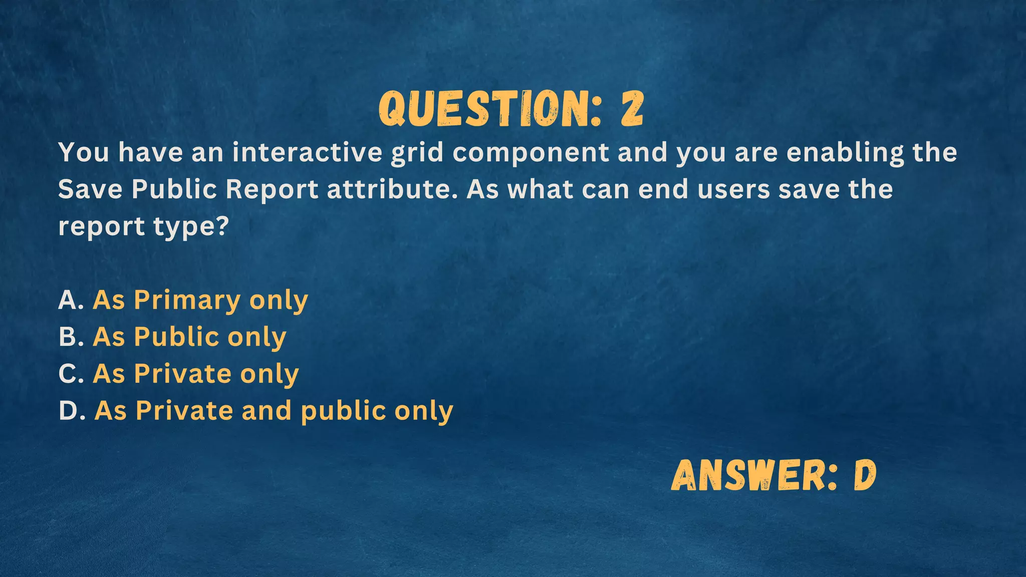 Question: 2
You have an interactive grid component and you are enabling the
Save Public Report attribute. As what can end users save the
report type?
A. As Primary only
B. As Public only
C. As Private only
D. As Private and public only
Answer: D
 