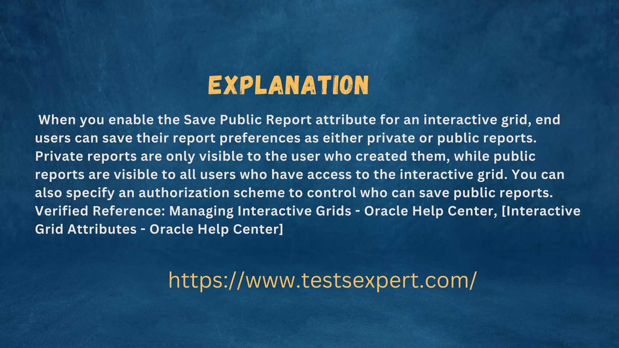 When you enable the Save Public Report attribute for an interactive grid, end
users can save their report preferences as either private or public reports.
Private reports are only visible to the user who created them, while public
reports are visible to all users who have access to the interactive grid. You can
also specify an authorization scheme to control who can save public reports.
Verified Reference: Managing Interactive Grids - Oracle Help Center, [Interactive
Grid Attributes - Oracle Help Center]
https://www.testsexpert.com/
Explanation
 