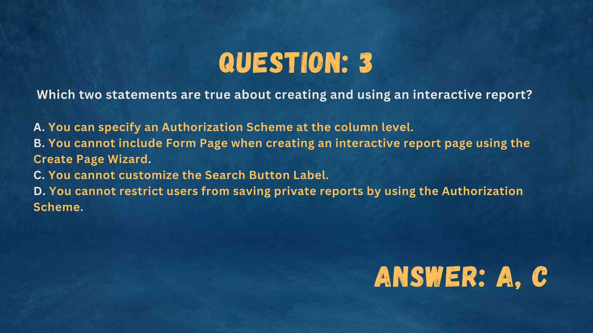 Question: 3
Which two statements are true about creating and using an interactive report?
A. You can specify an Authorization Scheme at the column level.
B. You cannot include Form Page when creating an interactive report page using the
Create Page Wizard.
C. You cannot customize the Search Button Label.
D. You cannot restrict users from saving private reports by using the Authorization
Scheme.
Answer: A, C
 