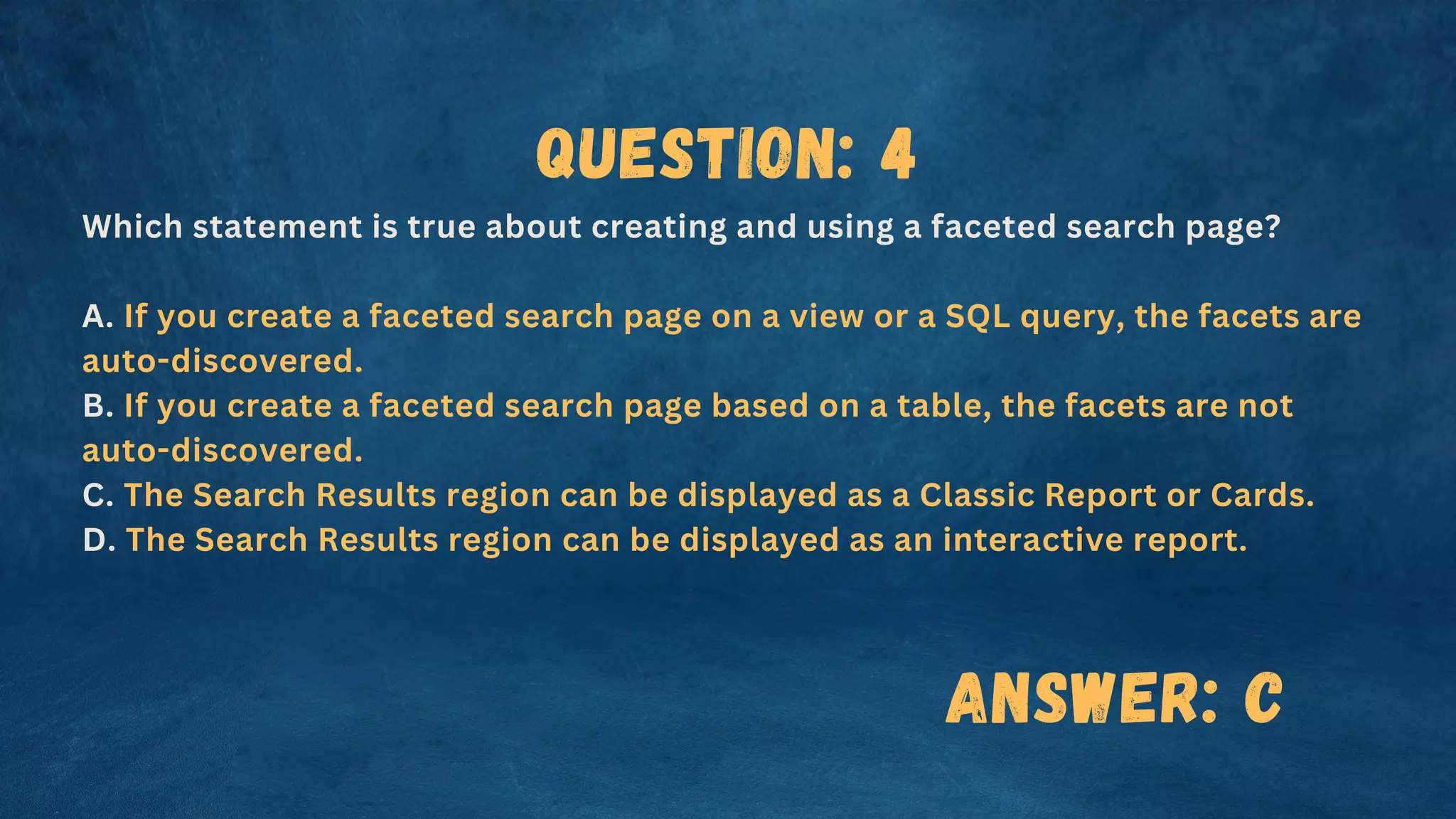 Question: 4
Which statement is true about creating and using a faceted search page?
A. If you create a faceted search page on a view or a SQL query, the facets are
auto-discovered.
B. If you create a faceted search page based on a table, the facets are not
auto-discovered.
C. The Search Results region can be displayed as a Classic Report or Cards.
D. The Search Results region can be displayed as an interactive report.
Answer: C
 
