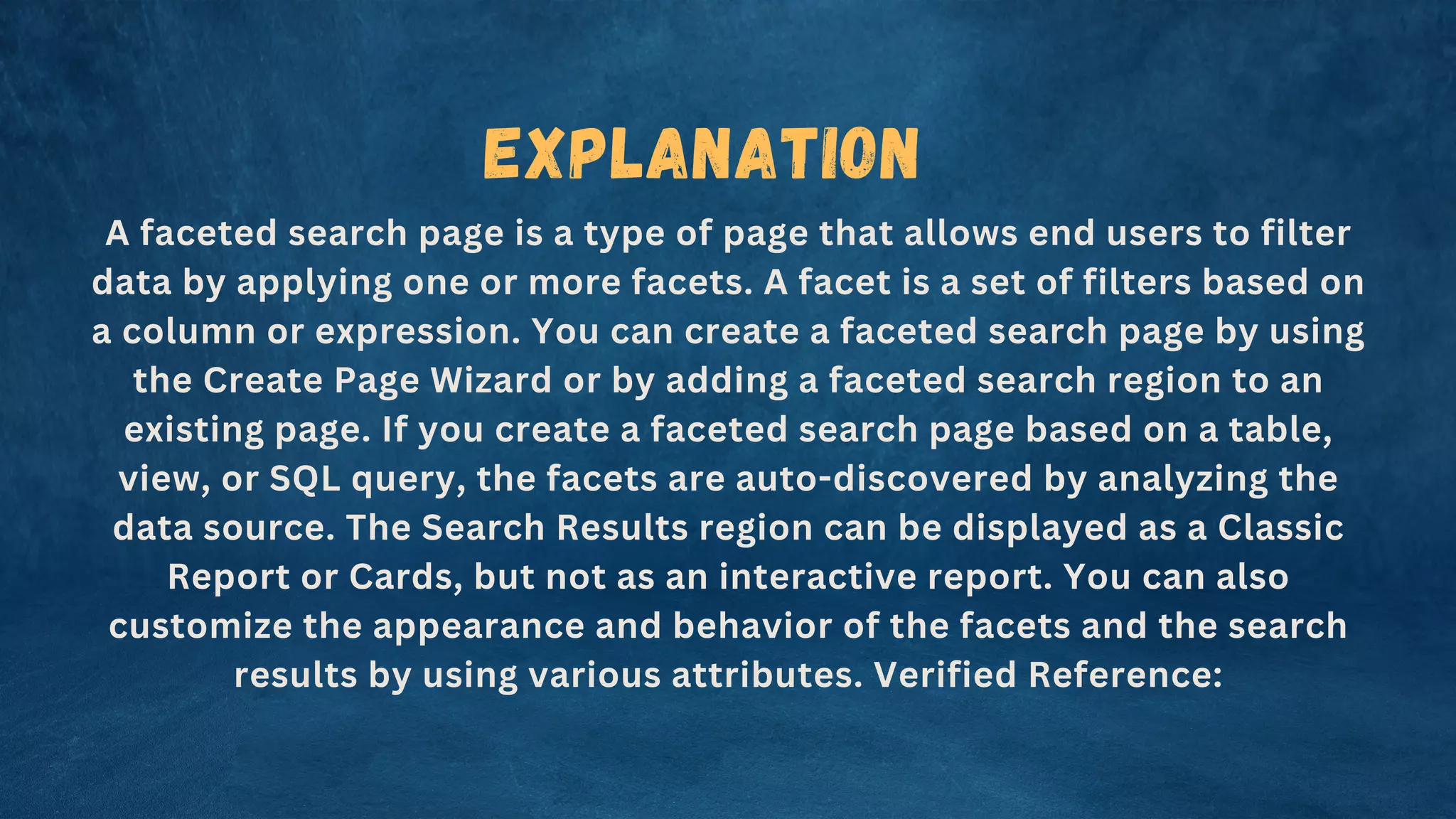 Explanation
A faceted search page is a type of page that allows end users to filter
data by applying one or more facets. A facet is a set of filters based on
a column or expression. You can create a faceted search page by using
the Create Page Wizard or by adding a faceted search region to an
existing page. If you create a faceted search page based on a table,
view, or SQL query, the facets are auto-discovered by analyzing the
data source. The Search Results region can be displayed as a Classic
Report or Cards, but not as an interactive report. You can also
customize the appearance and behavior of the facets and the search
results by using various attributes. Verified Reference:
 