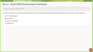 1Z0-771 - Oracle APEX Cloud Developer Professional
Test will be auto submitted for grading at 00:00:00
49. Which authentication scheme type supports authentication with social networks and enterprise identity providers that support OpenID Connect or OAuth2 standards?
© HTTP Header Variable
@ Social Sign-In
© Open Door Credentials
© SAML Sign-In
 