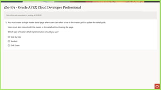 1Z0-771 - Oracle APEX Cloud Developer Professional
Test will be auto submitted for grading at 00:00:00
5. You must create a single master detail page where users can select a row in the master grid to update the detail grids.
Users must also interact with the master or the detail without leaving the page.
Which type of master detail implementation should you use?
© Side by Side
O Stacked
© Drill Down
 