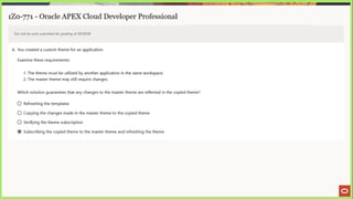 1Z0-771 - Oracle APEX Cloud Developer Professional
Test will be auto submitted for grading at 00:00:00
6. You created a custom theme for an application.
Examine these requirements:
1. The theme must be utilized by another application in the same workspace.
2. The master theme may still require changes.
Which solution guarantees that any changes to the master theme are reflected in the copied theme?
© Refreshing the templates
© Copying the changes made in the master theme to the copied theme
© Verifying the theme subscription
@ Subscribing the copied theme to the master theme and refreshing the theme
 