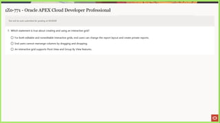 1Z0-771 - Oracle APEX Cloud Developer Professional
Test will be auto submitted for grading at 00:00:00
7. Which statement is true about creating and using an interactive grid?
© For both editable and noneditable interactive grids, end users can change the report layout and create private reports.
© End users cannot rearrange columns by dragging and dropping.
© An interactive grid supports Pivot View and Group By View features.
 