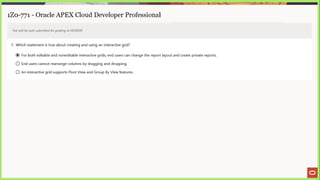 1Z0-771 - Oracle APEX Cloud Developer Professional
Test will be auto submitted for grading at 00:00:00
7. Which statement is true about creating and using an interactive grid?
@ For both editable and noneditable interactive grids, end users can change the report layout and create private reports.
© End users cannot rearrange columns by dragging and dropping.
© An interactive grid supports Pivot View and Group By View features.
 