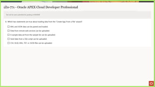 1Z0-771 - Oracle APEX Cloud Developer Professional
Test will be auto submitted for grading at 00:00:00
8. Which two statements are true about loading data from the “Create App From a File” wizard?
[_] XML and JSON data can be pasted and loaded.
(_] Data from remote web services can be uploaded.
(_) Asample data set from the sample list can be uploaded.
L] Seed data from a SQL script can be uploaded.
[_] CSV, XLSX, XML, TXT, or JSON files can be uploaded.
 