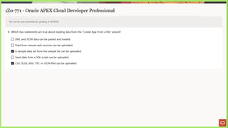 1Z0-771 - Oracle APEX Cloud Developer Professional
Test will be auto submitted for grading at 00:00:00
8. Which two statements are true about loading data from the “Create App From a File” wizard?
[_] XML and JSON data can be pasted and loaded.
(_] Data from remote web services can be uploaded.
A sample data set from the sample list can be uploaded.
L] Seed data from a SQL script can be uploaded.
CSV, XLSX, XML, TXT, or JSON files can be uploaded.
 