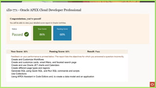 1Z0-771 - Oracle APEX Cloud Developer Professional
Congratulations, you've passed!
You will be able to view your detailed score report in Oracle CertView.
Status Your Score Passing Score
Passed v) 86% 68%
Your Score: 86% Passing Score: 68% Result: Pass
Feedback on your performance is printed below. The report lists the objectives for which you answered a question incorrectly.
Create and Customize Workflows
Create and customize cards, smart filters, and faceted search page
Create and use Oracle JET charts and Calendars
Create different page types and regions
Generate SQL using Quick SQL, and Run SQL commands and scripts
Use Collections
Using APEX Assistant in Code Editors and, to create a data model and an application
 