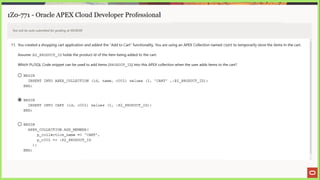 1Z0-771 - Oracle APEX Cloud Developer Professional
Test will be auto submitted for grading at 00:00:00
11. You created a shopping cart application and added the “Add to Cart" functionality. You are using an APEX Collection named CART to temporarily store the items In the cart.
Assume :P2_PRODUCT_ID holds the product id of the item being added to the cart.
Which PL/SQL Code snippet can be used to add items (PRODUCT_ID) into this APEX collection when the user adds items to the cart?
© BEGIN
INSERT INTO APEX COLLECTION (id, name, cO01) values (1, 'CART' ,:P2 PRODUCT
ID);
END;
@ BEGIN
INSERT INTO CART (id, c001) values (1, :P2_ PRODUCT
ID);
END;
© BEGIN
APEX COLLECTION.ADD MEMBER {
p_collection_name => 'CART',
p cO01 => :P2 PRODUCT
ID
i
END;
 