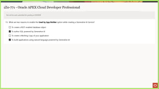 1Z0-771 - Oracle APEX Cloud Developer Professional
Test will be auto submitted for grading at 00:00:00
13. What are two reasons to enable the Used by App Builder option while creating a Generative Al Service?
(_] To create a REST-enabled database object
To author SQL powered by Generative Al
LJ To create a Working Copy of your application
To build applications using natural language powered by Generative Al
 
