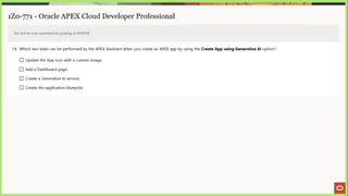 1Z0-771 - Oracle APEX Cloud Developer Professional
Test will be auto submitted for grading at 00:00:00
14. Which two tasks can be performed by the APEX Assistant when you create an APEX app by using the Create App using Generative Al option?
(_) Update the App icon with a custom image.
LJ) Add a Dashboard page.
(_] Create a Generative Al service.
LJ Create the application blueprint.
 