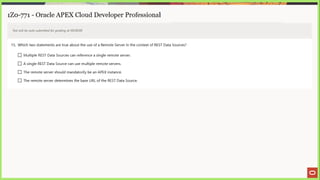 1Z0-771 - Oracle APEX Cloud Developer Professional
Test will be auto submitted for grading at 00:00:00
15. Which two statements are true about the use of a Remote Server in the context of REST Data Sources?
(_) Multiple REST Data Sources can reference a single remote server.
LJ Asingle REST Data Source can use multiple remote servers.
[_] The remote server should mandatorily be an APEX instance.
[_] The remote server determines the base URL of the REST Data Source.
 