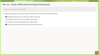 1Z0-771 - Oracle APEX Cloud Developer Professional
Test will be auto submitted for grading at 00:00:00
15. Which two statements are true about the use of a Remote Server in the context of REST Data Sources?
Multiple REST Data Sources can reference a single remote server.
LJ Asingle REST Data Source can use multiple remote servers.
[_] The remote server should mandatorily be an APEX instance.
The remote server determines the base URL of the REST Data Source.
 