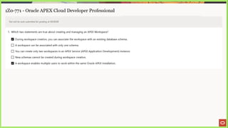 1Z0-771 - Oracle APEX Cloud Developer Professional
Test will be auto submitted for grading at 00:00:00
1. Which two statements are true about creating and managing an APEX Workspace?
During workspace creation, you can associate the workspace with an existing database schema.
(J A workspace can be associated with only one schema.
(J You can create only two workspaces in an APEX Service (APEX Application Development) instance.
(_) New schemas cannot be created during workspace creation.
A workspace enables multiple users to work within the same Oracle APEX installation.
 