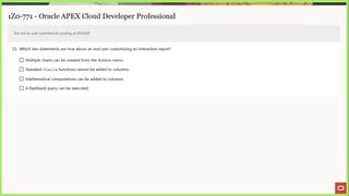 1Z0-771 - Oracle APEX Cloud Developer Professional
Test will be auto submitted for grading at 00:00:00
23. Which two statements are true about an end user customizing an interactive report?
C} Multiple charts can be created from the Actions menu.
L_] Standard Oracle functions cannot be added to columns.
[_] Mathematical computations can be added to columns.
LJ A flashback query can be executed.
 